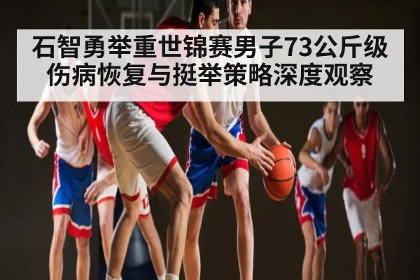 石智勇举重世锦赛男子73公斤级伤病恢复与挺举策略深度观察 - kaiyun