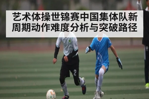 艺术体操世锦赛中国集体队新周期动作难度分析与突破路径 - kaiyun